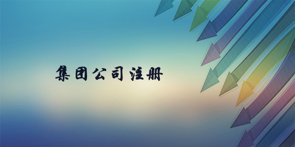 注冊(cè)集團(tuán)公司需要什么條件？注冊(cè)集團(tuán)公司要多久